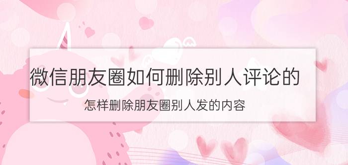 微信朋友圈如何删除别人评论的 怎样删除朋友圈别人发的内容？